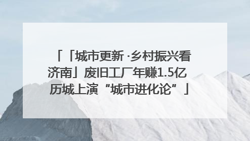「城市更新 ·乡村振兴看济南」废旧工厂年赚1.5亿 历城上演“城市进化论”