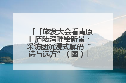 「旅发大会看青原」庐陵湾畔绘新景：采访团沉浸式解码“诗与远方”（图）