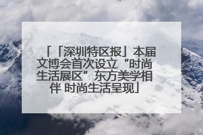 「深圳特区报」本届文博会首次设立“时尚生活展区”东方美学相伴 时尚生活呈现