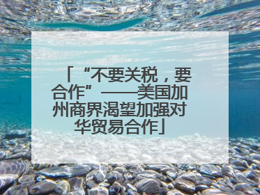 “不要关税，要合作”——美国加州商界渴望加强对华贸易合作
