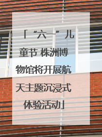 “六一”儿童节 株洲博物馆将开展航天主题沉浸式体验活动
