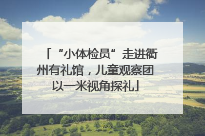 “小体检员”走进衢州有礼馆，儿童观察团以一米视角探礼
