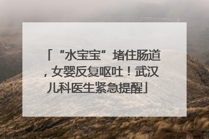 “水宝宝”堵住肠道，女婴反复呕吐！武汉儿科医生紧急提醒