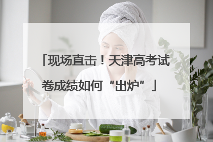 现场直击！天津高考试卷成绩如何“出炉”