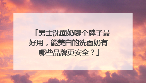 男士洗面奶哪个牌子最好用，能美白的洗面奶有哪些品牌更安全？