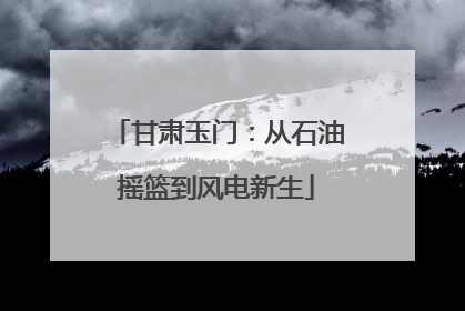 甘肃玉门：从石油摇篮到风电新生