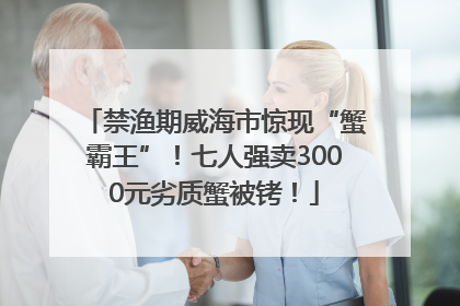 禁渔期威海市惊现“蟹霸王”！七人强卖3000元劣质蟹被铐！