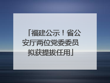 福建公示！省公安厅两位党委委员拟获提拔任用