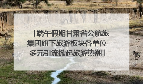 端午假期甘肃省公航旅集团旗下旅游板块各单位多元引流掀起旅游热潮