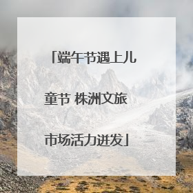 端午节遇上儿童节 株洲文旅市场活力迸发