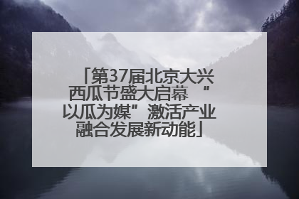 第37届北京大兴西瓜节盛大启幕 “以瓜为媒”激活产业融合发展新动能