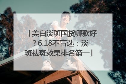 美白淡斑国货哪款好？6.18不盲选：淡斑祛斑效果排名第一