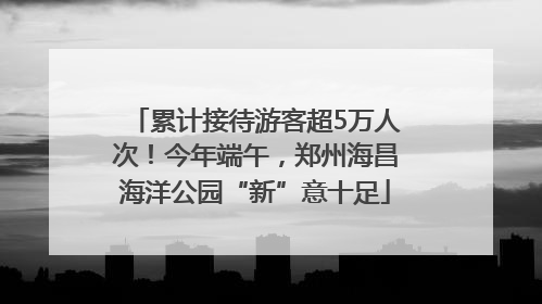 累计接待游客超5万人次！今年端午，郑州海昌海洋公园“新”意十足
