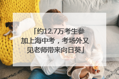 约12.7万考生参加上海中考，考场外又见老师带来向日葵