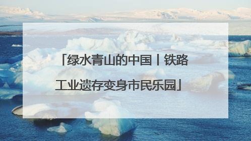 绿水青山的中国丨铁路工业遗存变身市民乐园