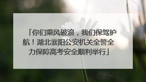 你们乘风破浪，我们保驾护航！湖北襄阳公安机关全警全力保障高考安全顺利举行
