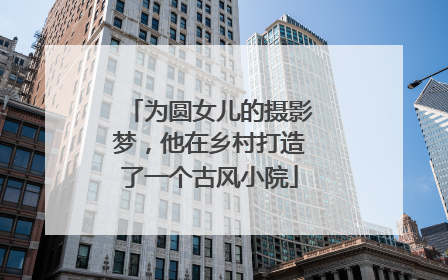 为圆女儿的摄影梦，他在乡村打造了一个古风小院