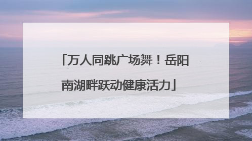 万人同跳广场舞！岳阳南湖畔跃动健康活力