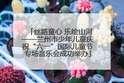 丝路童心 乐绘山河——兰州市少年儿童庆祝“六一”国际儿童节专场音乐会成功举办