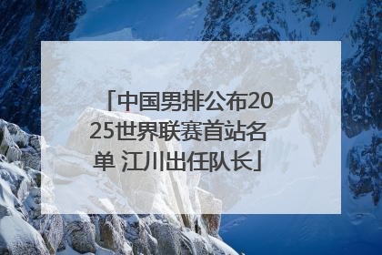 中国男排公布2025世界联赛首站名单 江川出任队长
