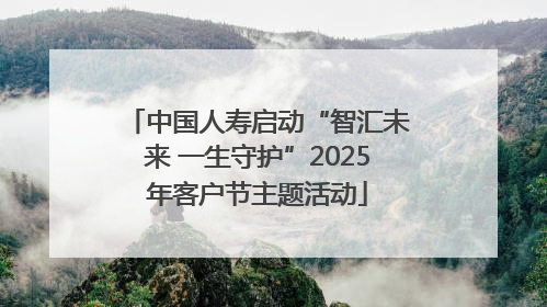 中国人寿启动“智汇未来 一生守护”2025年客户节主题活动