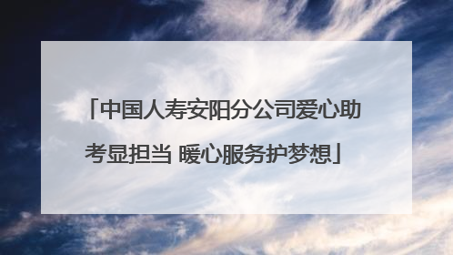 中国人寿安阳分公司爱心助考显担当 暖心服务护梦想