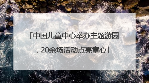 中国儿童中心举办主题游园，20余场活动点亮童心