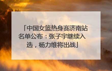 中国女篮热身赛济南站名单公布：张子宇继续入选，杨力维将出战