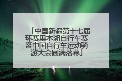 中国新疆第十七届环赛里木湖自行车赛暨中国自行车运动骑游大会圆满落幕