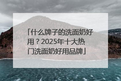 什么牌子的洗面奶好用？2025年十大热门洗面奶好用品牌