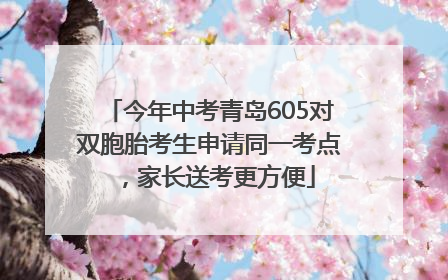 今年中考青岛605对双胞胎考生申请同一考点，家长送考更方便