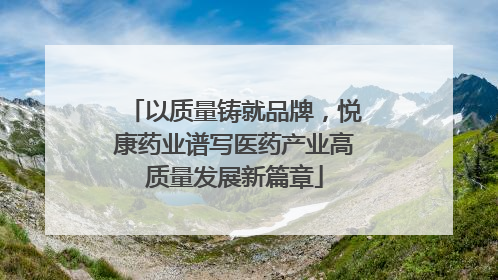 以质量铸就品牌，悦康药业谱写医药产业高质量发展新篇章