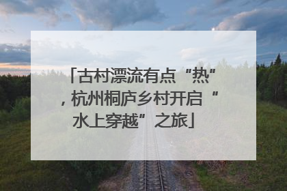 古村漂流有点“热”，杭州桐庐乡村开启“水上穿越”之旅