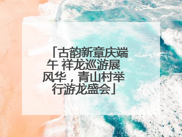 古韵新章庆端午 祥龙巡游展风华，青山村举行游龙盛会