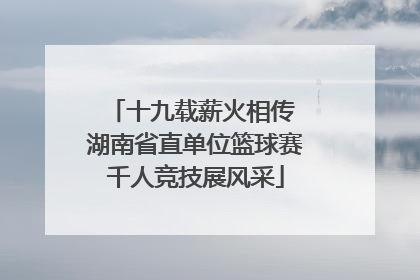 十九载薪火相传 湖南省直单位篮球赛千人竞技展风采