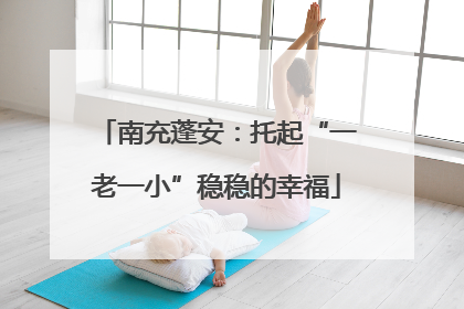 南充蓬安：托起“一老一小”稳稳的幸福