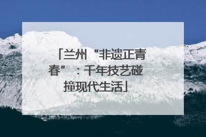 兰州“非遗正青春”：千年技艺碰撞现代生活