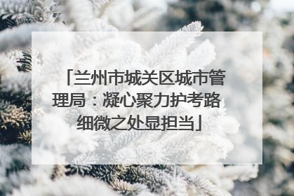 兰州市城关区城市管理局：凝心聚力护考路 细微之处显担当