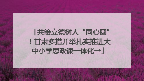 共绘立德树人“同心圆”！甘肃多措并举扎实推进大中小学思政课一体化→