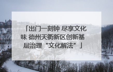出门一刻钟 尽享文化味 德州天衢新区创新基层治理“文化解法”