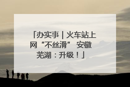 办实事｜火车站上网“不丝滑” 安徽芜湖：升级！