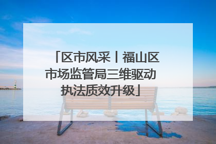 区市风采丨福山区市场监管局三维驱动执法质效升级