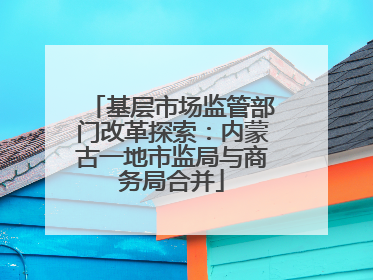基层市场监管部门改革探索：内蒙古一地市监局与商务局合并