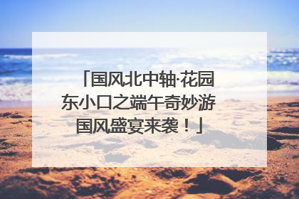 国风北中轴·花园东小口之端午奇妙游国风盛宴来袭！