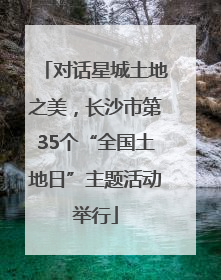 对话星城土地之美，长沙市第35个“全国土地日”主题活动举行