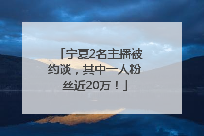 宁夏2名主播被约谈，其中一人粉丝近20万！