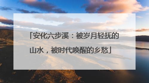 安化六步溪：被岁月轻抚的山水，被时代唤醒的乡愁