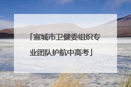 宣城市卫健委组织专业团队护航中高考