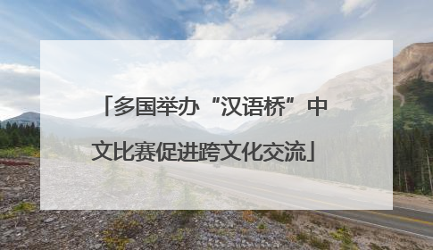 多国举办“汉语桥”中文比赛促进跨文化交流