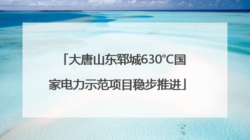 大唐山东郓城630℃国家电力示范项目稳步推进